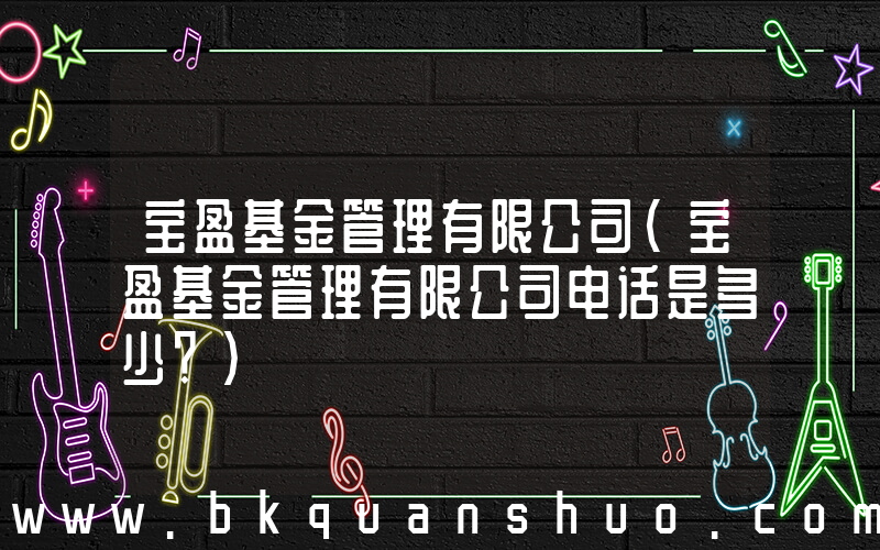宝盈基金管理有限公司(宝盈基金管理有限公司电话是多少？)