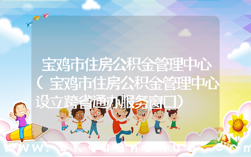 宝鸡市住房公积金管理中心(宝鸡市住房公积金管理中心设立跨省通办服务窗口)