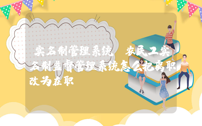实名制管理系统(农民工实名制监督管理系统怎么把离职改为在职)
