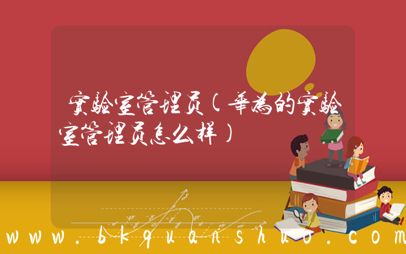 实验室管理员(华为的实验室管理员怎么样)