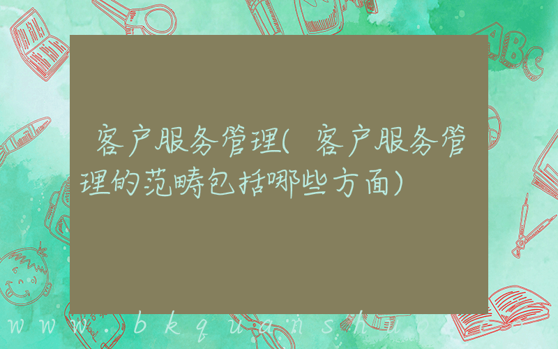 客户服务管理(客户服务管理的范畴包括哪些方面)