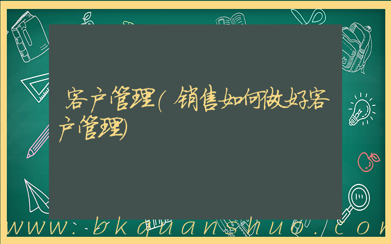 客户管理(销售如何做好客户管理)