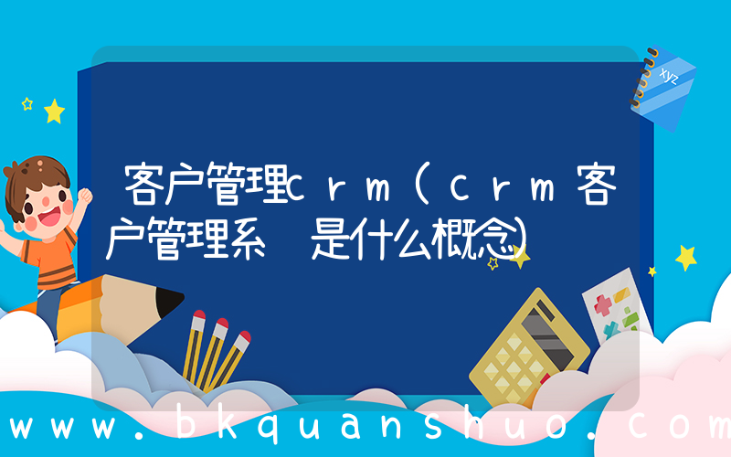 客户管理crm(crm客户管理系统是什么概念)