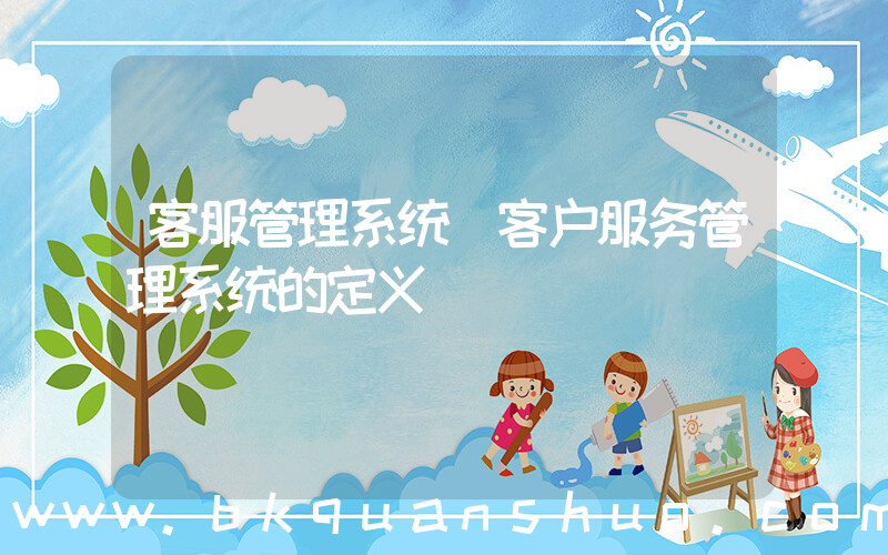 客服管理系统(客户服务管理系统的定义)