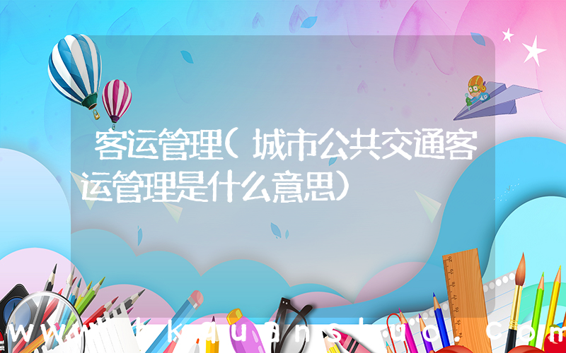客运管理(城市公共交通客运管理是什么意思)