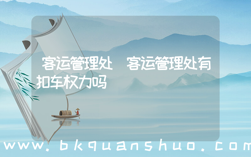 客运管理处(客运管理处有扣车权力吗)