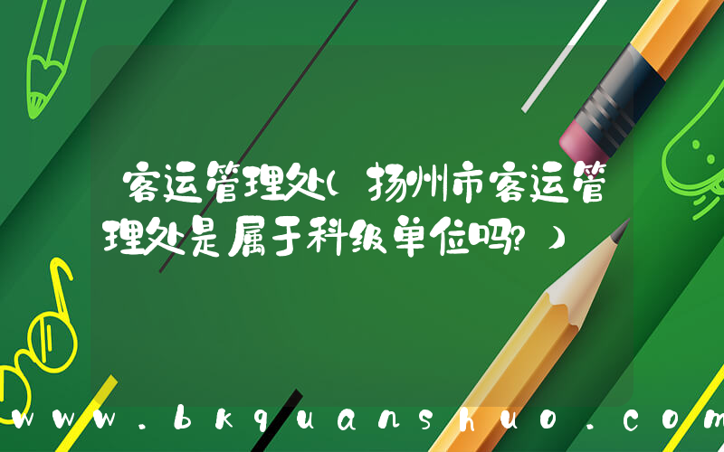 客运管理处(扬州市客运管理处是属于科级单位吗？)