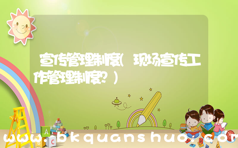 宣传管理制度(现场宣传工作管理制度？)