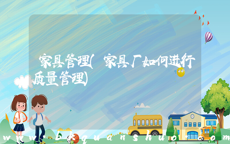 家具管理(家具厂如何进行质量管理)