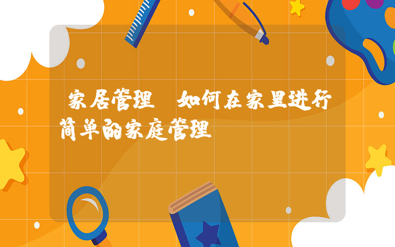 家居管理(如何在家里进行简单的家庭管理？)