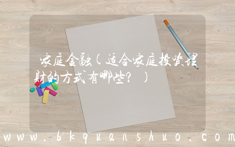家庭金融(适合家庭投资理财的方式有哪些？)