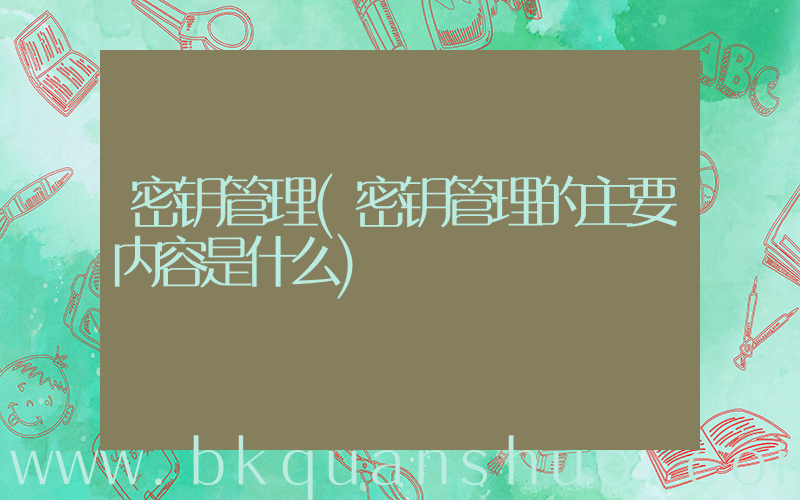 密钥管理(密钥管理的主要内容是什么)