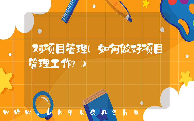 对项目管理(如何做好项目管理工作？)