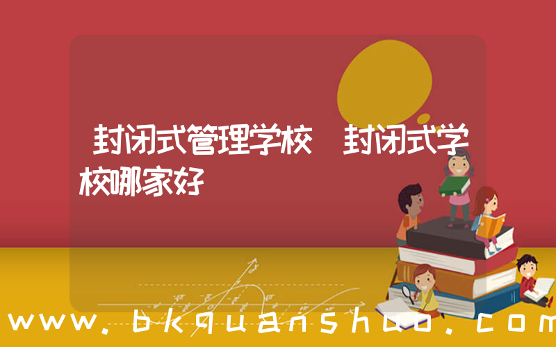封闭式管理学校(封闭式学校哪家好)