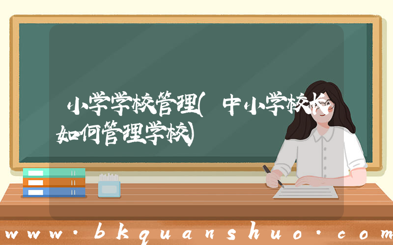 小学学校管理(中小学校长如何管理学校)