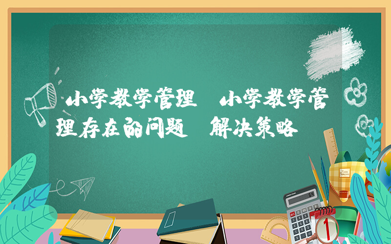 小学教学管理(小学教学管理存在的问题及解决策略)