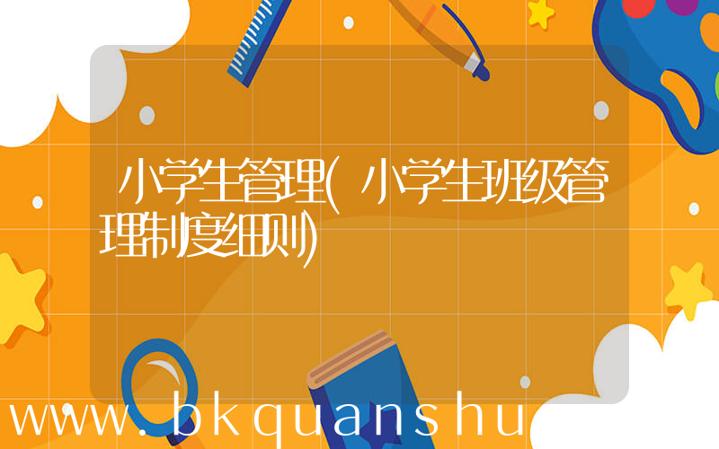 小学生管理(小学生班级管理制度细则)