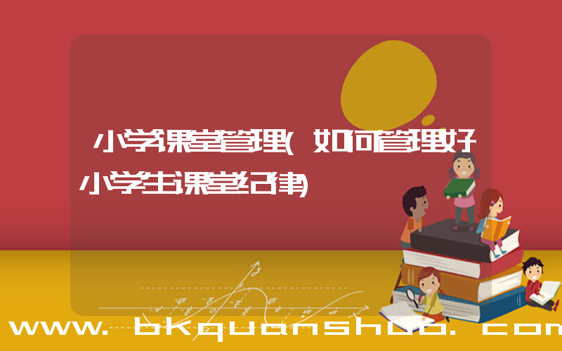 小学课堂管理(如何管理好小学生课堂纪律)