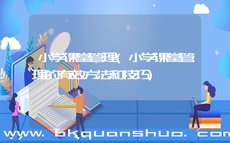 小学课堂管理(小学课堂管理的有效方法和技巧)