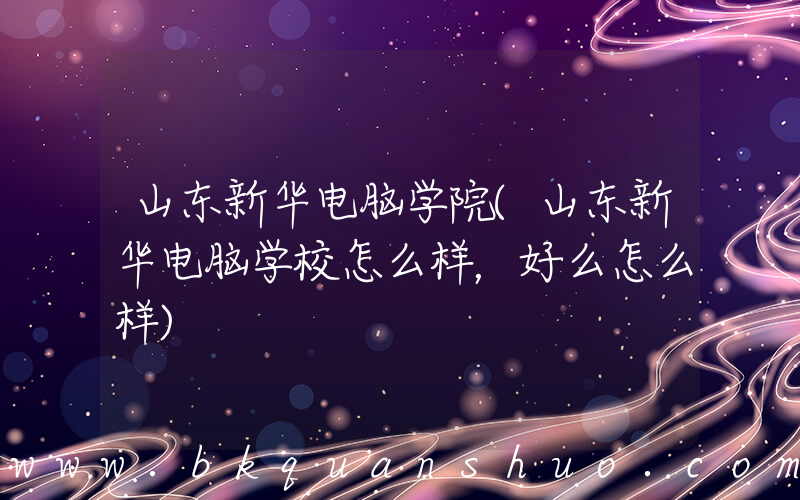山东新华电脑学院(山东新华电脑学校怎么样，好么怎么样)