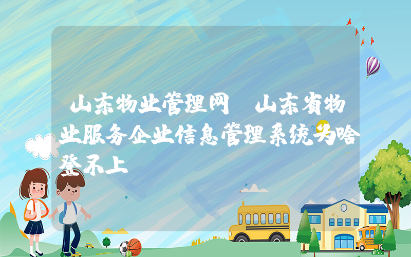 山东物业管理网(山东省物业服务企业信息管理系统为啥登不上)