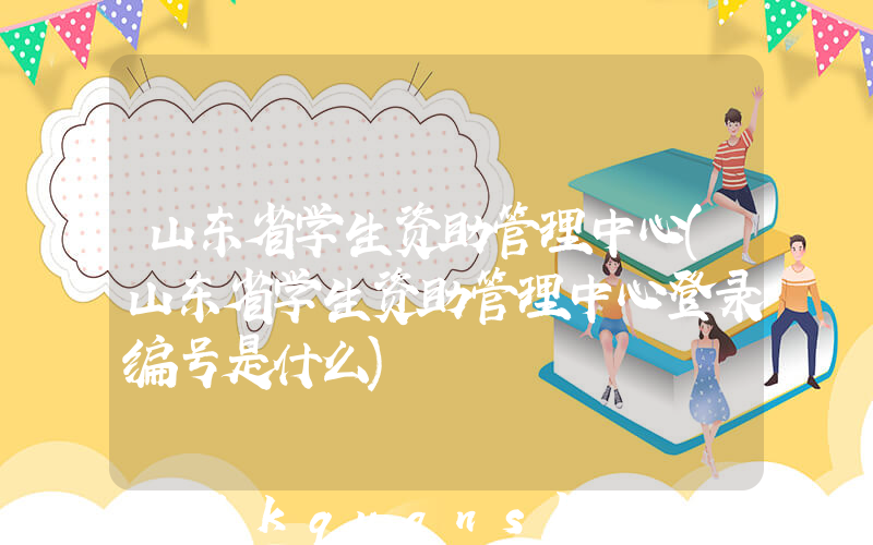 山东省学生资助管理中心(山东省学生资助管理中心登录编号是什么)