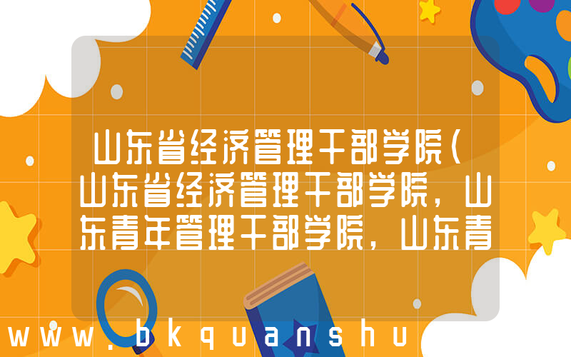 山东省经济管理干部学院(山东省经济管理干部学院,山东青年管理干部学院,山东青年政治学院是不是一个学校)