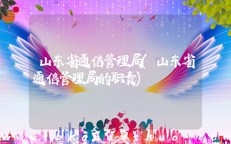 山东省通信管理局(山东省通信管理局的职责)
