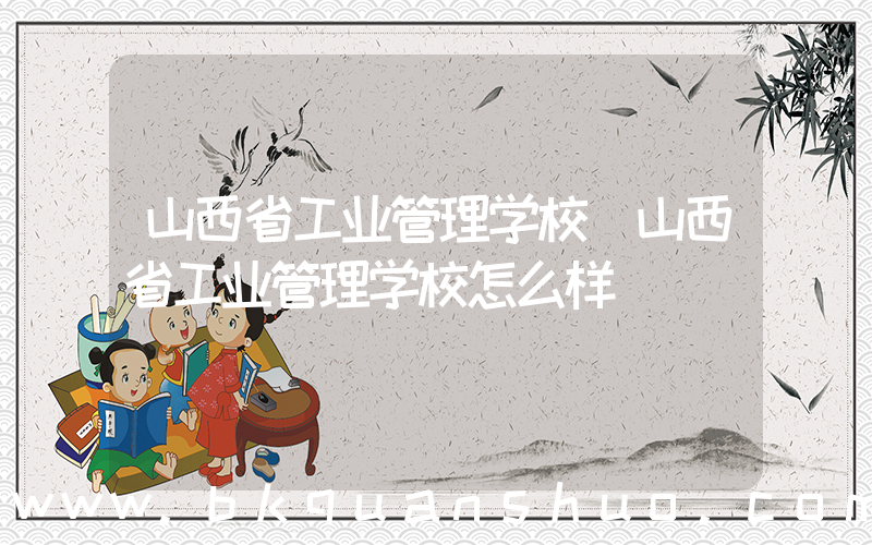 山西省工业管理学校(山西省工业管理学校怎么样)