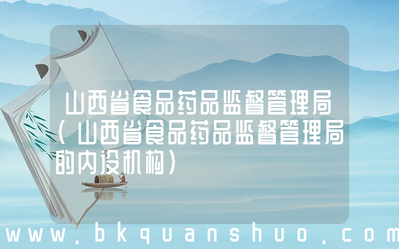 山西省食品药品监督管理局(山西省食品药品监督管理局的内设机构)
