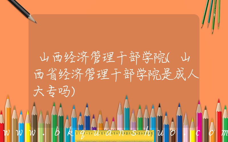 山西经济管理干部学院(山西省经济管理干部学院是成人大专吗)
