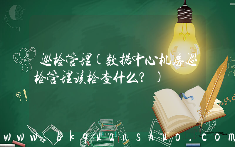 巡检管理(数据中心机房巡检管理该检查什么？)