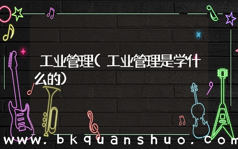 工业管理(工业管理是学什么的)