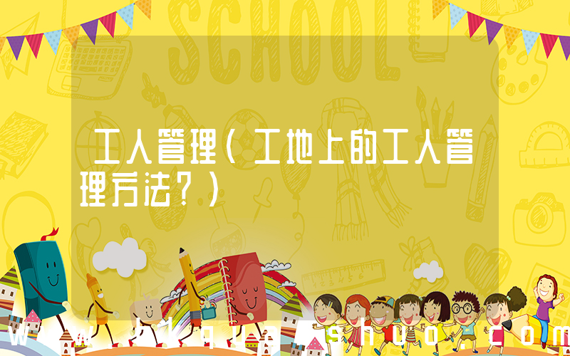 工人管理(工地上的工人管理方法？)