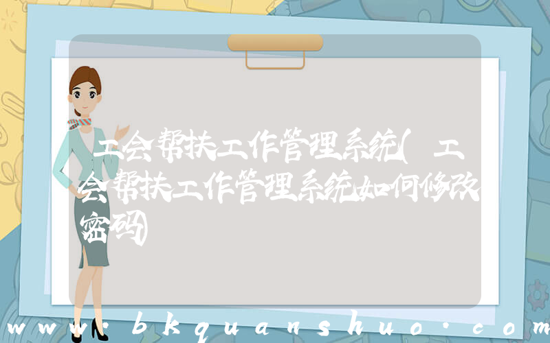 工会帮扶工作管理系统(工会帮扶工作管理系统如何修改密码)