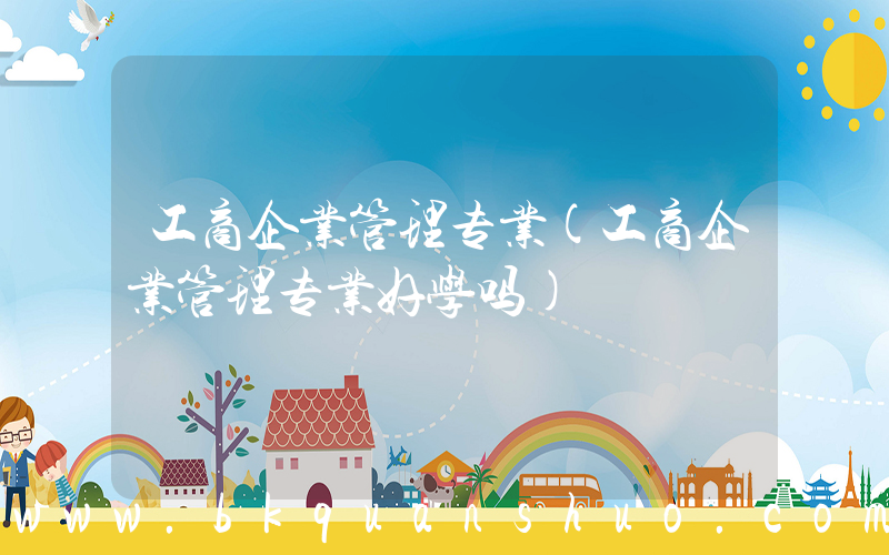 工商企业管理专业(工商企业管理专业好学吗)