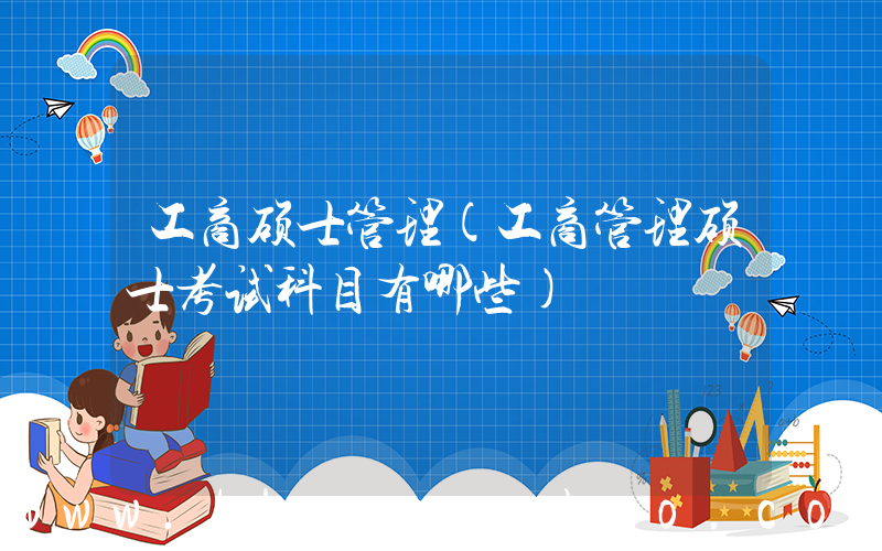 工商硕士管理(工商管理硕士考试科目有哪些)
