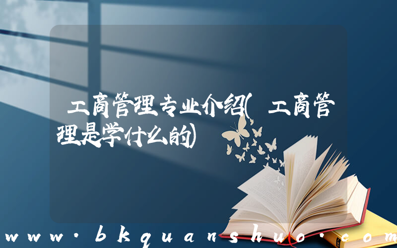 工商管理专业介绍(工商管理是学什么的)