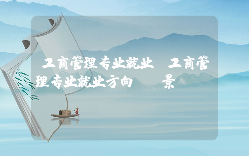 工商管理专业就业(工商管理专业就业方向及前景)