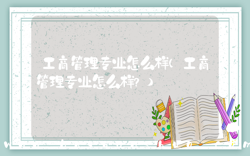 工商管理专业怎么样(工商管理专业怎么样？)