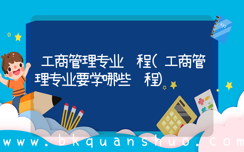 工商管理专业课程(工商管理专业要学哪些课程)