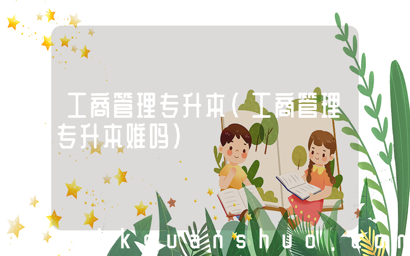 工商管理专升本(工商管理专升本难吗)