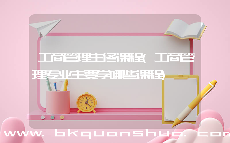 工商管理主修课程(工商管理专业主要学哪些课程)
