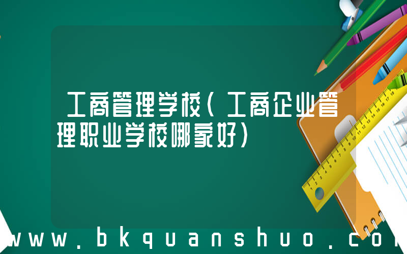 工商管理学校(工商企业管理职业学校哪家好)