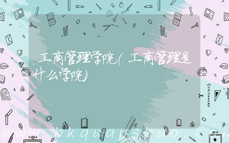 工商管理学院(工商管理是什么学院)