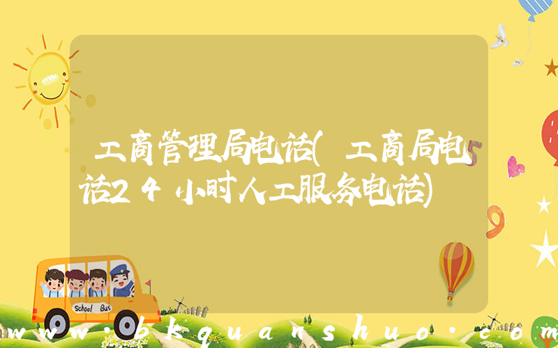 工商管理局电话(工商局电话24小时人工服务电话)