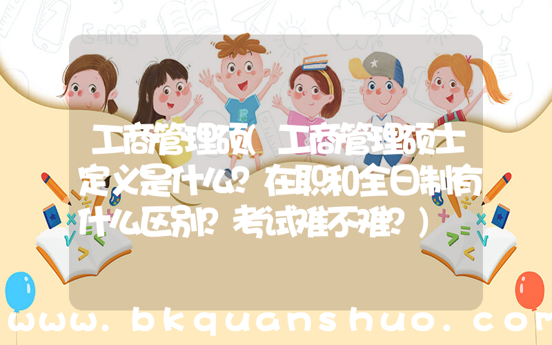 工商管理硕(工商管理硕士定义是什么？在职和全日制有什么区别？考试难不难？)