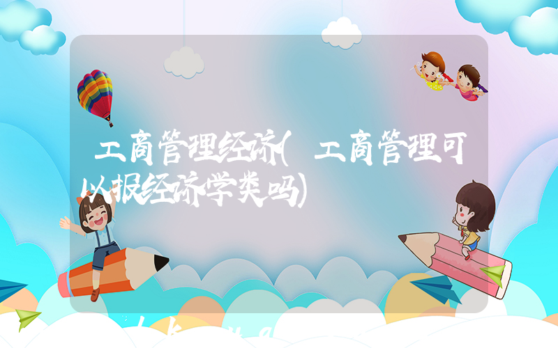 工商管理经济(工商管理可以报经济学类吗)