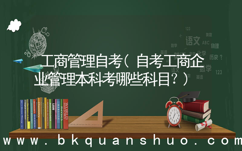 工商管理自考(自考工商企业管理本科考哪些科目？)