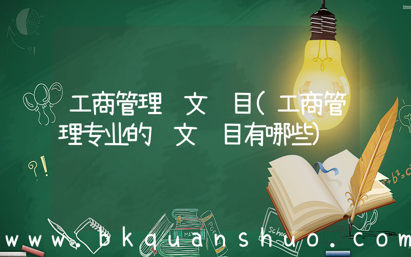 工商管理论文题目(工商管理专业的论文题目有哪些)